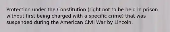 Protection under the Constitution (right not to be held in prison without first being charged with a specific crime) that was suspended during the American Civil War by Lincoln.