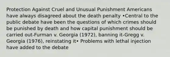 Protection Against Cruel and Unusual Punishment Americans have always disagreed about the death penalty •Central to the public debate have been the questions of which crimes should be punished by death and how capital punishment should be carried out-Furman v. Georgia (1972), banning it-Gregg v. Georgia (1976), reinstating it• Problems with lethal injection have added to the debate