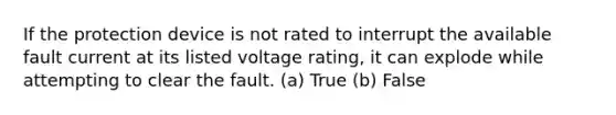 If the protection device is not rated to interrupt the available fault current at its listed voltage rating, it can explode while attempting to clear the fault. (a) True (b) False