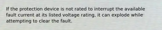 If the protection device is not rated to interrupt the available fault current at its listed voltage rating, it can explode while attempting to clear the fault.