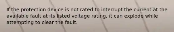 If the protection device is not rated to interrupt the current at the available fault at its listed voltage rating, it can explode while attempting to clear the fault.