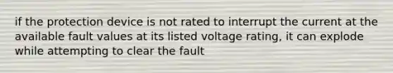 if the protection device is not rated to interrupt the current at the available fault values at its listed voltage rating, it can explode while attempting to clear the fault