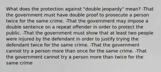 What does the protection against "double jeopardy" mean? -That the government must have double proof to prosecute a person twice for the same crime. -That the government may impose a double sentence on a repeat offender in order to protect the public. -That the government must show that at least two people were injured by the defendant in order to justify trying the defendant twice for the same crime. -That the government cannot try a person more than once for the same crime. -That the government cannot try a person more than twice for the same crime