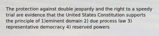 The protection against double jeopardy and the right to a speedy trial are evidence that the United States Constitution supports the principle of 1)eminent domain 2) due process law 3) representative democracy 4) reserved powers