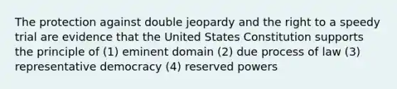 The protection against double jeopardy and the right to a speedy trial are evidence that the United States Constitution supports the principle of (1) eminent domain (2) due process of law (3) representative democracy (4) reserved powers