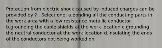 Protection from electric shock caused by induced charges can be provided by ? . Select one: a.bonding all the conducting parts in the work area with a low resistance metallic conductor b.grounding the cable shields at the work location c.grounding the neutral conductor at the work location d.insulating the ends of the conductors not being worked on