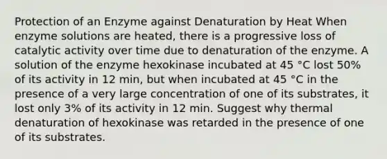 Protection of an Enzyme against Denaturation by Heat When enzyme solutions are heated, there is a progressive loss of catalytic activity over time due to denaturation of the enzyme. A solution of the enzyme hexokinase incubated at 45 °C lost 50% of its activity in 12 min, but when incubated at 45 °C in the presence of a very large concentration of one of its substrates, it lost only 3% of its activity in 12 min. Suggest why thermal denaturation of hexokinase was retarded in the presence of one of its substrates.