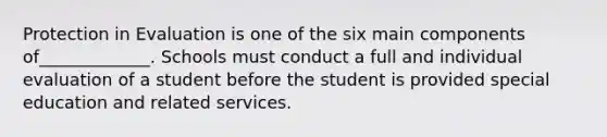 Protection in Evaluation is one of the six main components of_____________. Schools must conduct a full and individual evaluation of a student before the student is provided special education and related services.