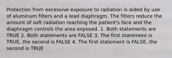 Protection from excessive exposure to radiation is aided by use of aluminum filters and a lead diaphragm. The filters reduce the amount of soft radiation reaching the patient's face and the diaphragm controls the area exposed. 1. Both statements are TRUE 2. Both statements are FALSE 3. The first statement is TRUE, the second is FALSE 4. The first statement is FALSE, the second is TRUE