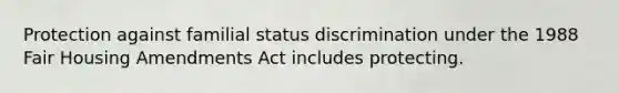 Protection against familial status discrimination under the 1988 Fair Housing Amendments Act includes protecting.