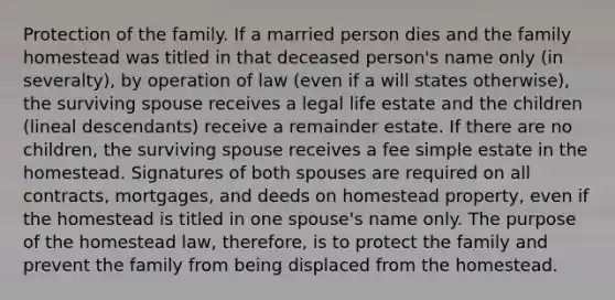 Protection of the family. If a married person dies and the family homestead was titled in that deceased person's name only (in severalty), by operation of law (even if a will states otherwise), the surviving spouse receives a legal life estate and the children (lineal descendants) receive a remainder estate. If there are no children, the surviving spouse receives a fee simple estate in the homestead. Signatures of both spouses are required on all contracts, mortgages, and deeds on homestead property, even if the homestead is titled in one spouse's name only. The purpose of the homestead law, therefore, is to protect the family and prevent the family from being displaced from the homestead.