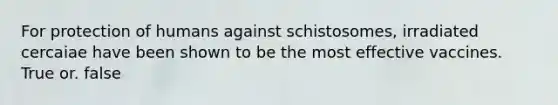 For protection of humans against schistosomes, irradiated cercaiae have been shown to be the most effective vaccines. True or. false