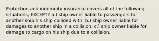 Protection and indemnity insurance covers all of the following situations, EXCEPT? a.) ship owner liable to passengers for another ship his ship collided with. b.) ship owner liable for damages to another ship in a collision. c.) ship owner liable for damage to cargo on his ship due to a collision.