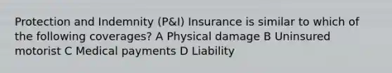 Protection and Indemnity (P&I) Insurance is similar to which of the following coverages? A Physical damage B Uninsured motorist C Medical payments D Liability