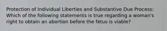 Protection of Individual Liberties and Substantive Due Process: Which of the following statements is true regarding a woman's right to obtain an abortion before the fetus is viable?