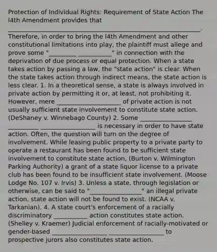 Protection of Individual Rights: Requirement of State Action The l4th Amendment provides that _______________________________________________________________. Therefore, in order to bring the l4th Amendment and other constitutional limitations into play, the plaintiff must allege and prove some "_________ ___________" in connection with the deprivation of due process or equal protection. When a state takes action by passing a law, the "state action" is clear. When the state takes action through indirect means, the state action is less clear. 1. In a theoretical sense, a state is always involved in private action by permitting it or, at least, not prohibiting it. However, mere _____________________ of private action is not usually sufficient state involvement to constitute state action. (DeShaney v. Winnebago County) 2. Some _________________ __________ __________________ is necessary in order to have state action. Often, the question will turn on the degree of involvement. While leasing public property to a private party to operate a restaurant has been found to be sufficient state involvement to constitute state action, (Burton v. Wilmington Parking Authority) a grant of a state liquor license to a private club has been found to be insufficient state involvement. (Moose Lodge No. 107 v. Irvis) 3. Unless a state, through legislation or otherwise, can be said to "_________________" an illegal private action, state action will not be found to exist. (NCAA v. Tarkanian). 4. A state court's enforcement of a racially discriminatory ___________ action constitutes state action. (Shelley v. Kraemer) Judicial enforcement of racially-motivated or gender-based __________________ __________________ to prospective jurors also constitutes state action.