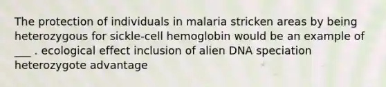 The protection of individuals in malaria stricken areas by being heterozygous for sickle-cell hemoglobin would be an example of ___ . ecological effect inclusion of alien DNA speciation heterozygote advantage