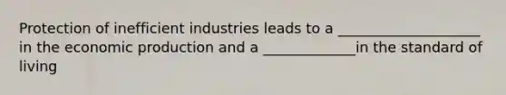 Protection of inefficient industries leads to a ____________________ in the economic production and a _____________in the standard of living