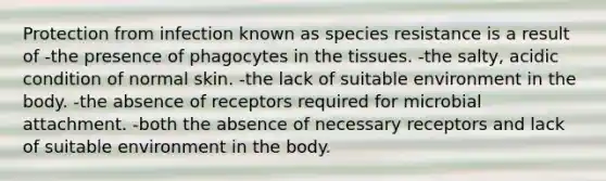 Protection from infection known as species resistance is a result of -the presence of phagocytes in the tissues. -the salty, acidic condition of normal skin. -the lack of suitable environment in the body. -the absence of receptors required for microbial attachment. -both the absence of necessary receptors and lack of suitable environment in the body.