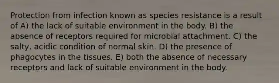 Protection from infection known as species resistance is a result of A) the lack of suitable environment in the body. B) the absence of receptors required for microbial attachment. C) the salty, acidic condition of normal skin. D) the presence of phagocytes in the tissues. E) both the absence of necessary receptors and lack of suitable environment in the body.