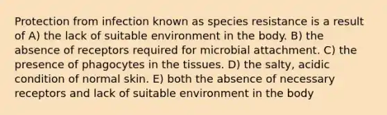 Protection from infection known as species resistance is a result of A) the lack of suitable environment in the body. B) the absence of receptors required for microbial attachment. C) the presence of phagocytes in the tissues. D) the salty, acidic condition of normal skin. E) both the absence of necessary receptors and lack of suitable environment in the body