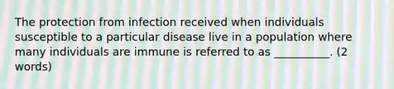 The protection from infection received when individuals susceptible to a particular disease live in a population where many individuals are immune is referred to as __________. (2 words)