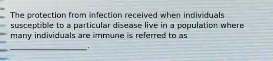 The protection from infection received when individuals susceptible to a particular disease live in a population where many individuals are immune is referred to as ____________________.