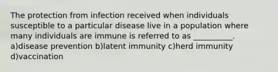 The protection from infection received when individuals susceptible to a particular disease live in a population where many individuals are immune is referred to as __________. a)disease prevention b)latent immunity c)herd immunity d)vaccination