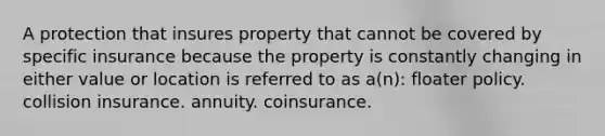 A protection that insures property that cannot be covered by specific insurance because the property is constantly changing in either value or location is referred to as a(n): floater policy. collision insurance. annuity. coinsurance.