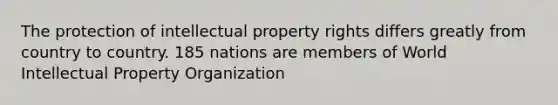 The protection of intellectual property rights differs greatly from country to country. 185 nations are members of World Intellectual Property Organization