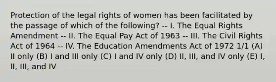 Protection of the legal rights of women has been facilitated by the passage of which of the following? -- I. The Equal Rights Amendment -- II. The Equal Pay Act of 1963 -- III. The Civil Rights Act of 1964 -- IV. The Education Amendments Act of 1972 1/1 (A) II only (B) I and III only (C) I and IV only (D) II, III, and IV only (E) I, II, III, and IV