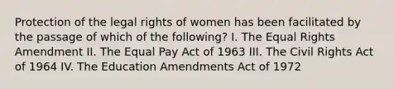 Protection of the legal rights of women has been facilitated by the passage of which of the following? I. The Equal Rights Amendment II. The Equal Pay Act of 1963 III. The Civil Rights Act of 1964 IV. The Education Amendments Act of 1972