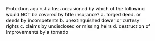 Protection against a loss occasioned by which of the following would NOT be covered by title insurance? a. forged deed, or deeds by incompetents b. unextinguished dower or curtesy rights c. claims by undisclosed or missing heirs d. destruction of improvements by a tornado