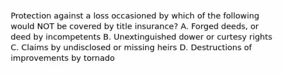 Protection against a loss occasioned by which of the following would NOT be covered by title insurance? A. Forged deeds, or deed by incompetents B. Unextinguished dower or curtesy rights C. Claims by undisclosed or missing heirs D. Destructions of improvements by tornado