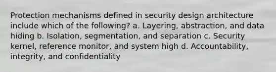 Protection mechanisms defined in security design architecture include which of the following? a. Layering, abstraction, and data hiding b. Isolation, segmentation, and separation c. Security kernel, reference monitor, and system high d. Accountability, integrity, and confidentiality