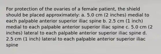 For protection of the ovaries of a female patient, the shield should be placed approximately: a. 5.0 cm (2 inches) medial to each palpable anterior superior iliac spine b. 2.5 cm (1 inch) medial to each palpable anterior superior iliac spine c. 5.0 cm (2 inches) lateral to each palpable anterior superior iliac spine d. 2.5 cm (1 inch) lateral to each palpable anterior superior iliac spine