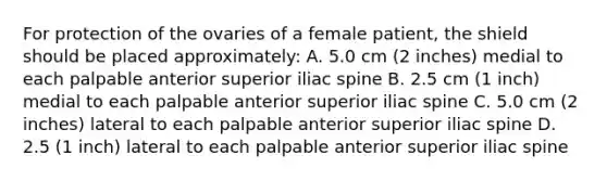 For protection of the ovaries of a female patient, the shield should be placed approximately: A. 5.0 cm (2 inches) medial to each palpable anterior superior iliac spine B. 2.5 cm (1 inch) medial to each palpable anterior superior iliac spine C. 5.0 cm (2 inches) lateral to each palpable anterior superior iliac spine D. 2.5 (1 inch) lateral to each palpable anterior superior iliac spine