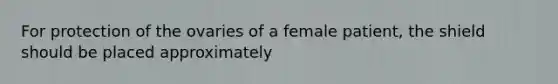 For protection of the ovaries of a female patient, the shield should be placed approximately