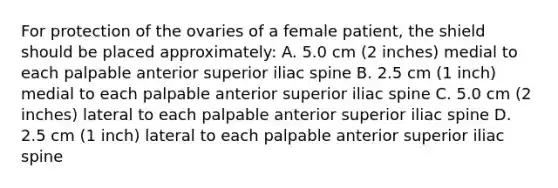 For protection of the ovaries of a female patient, the shield should be placed approximately: A. 5.0 cm (2 inches) medial to each palpable anterior superior iliac spine B. 2.5 cm (1 inch) medial to each palpable anterior superior iliac spine C. 5.0 cm (2 inches) lateral to each palpable anterior superior iliac spine D. 2.5 cm (1 inch) lateral to each palpable anterior superior iliac spine