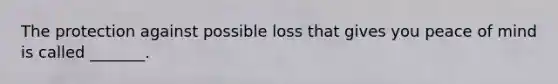 The protection against possible loss that gives you peace of mind is called _______.