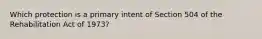 Which protection is a primary intent of Section 504 of the Rehabilitation Act of 1973?