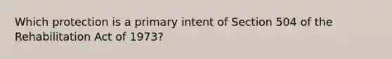 Which protection is a primary intent of Section 504 of the Rehabilitation Act of 1973?