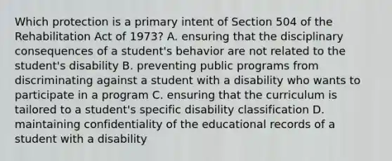 Which protection is a primary intent of Section 504 of the Rehabilitation Act of 1973? A. ensuring that the disciplinary consequences of a student's behavior are not related to the student's disability B. preventing public programs from discriminating against a student with a disability who wants to participate in a program C. ensuring that the curriculum is tailored to a student's specific disability classification D. maintaining confidentiality of the educational records of a student with a disability