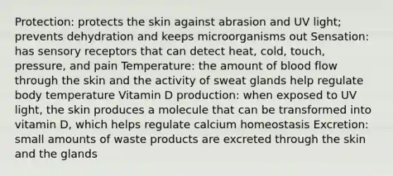 Protection: protects the skin against abrasion and UV light; prevents dehydration and keeps microorganisms out Sensation: has <a href='https://www.questionai.com/knowledge/kZxhe8RZQ3-sensory-receptors' class='anchor-knowledge'>sensory receptors</a> that can detect heat, cold, touch, pressure, and pain Temperature: the amount of blood flow through the skin and the activity of sweat glands help regulate body temperature Vitamin D production: when exposed to UV light, the skin produces a molecule that can be transformed into vitamin D, which helps regulate calcium homeostasis Excretion: small amounts of waste products are excreted through the skin and the glands