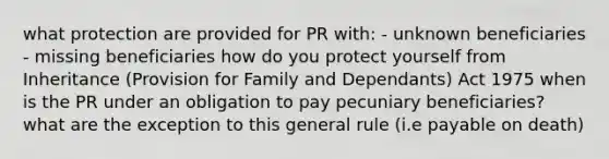 what protection are provided for PR with: - unknown beneficiaries - missing beneficiaries how do you protect yourself from Inheritance (Provision for Family and Dependants) Act 1975 when is the PR under an obligation to pay pecuniary beneficiaries? what are the exception to this general rule (i.e payable on death)