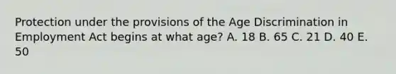 Protection under the provisions of the Age Discrimination in Employment Act begins at what age? A. 18 B. 65 C. 21 D. 40 E. 50