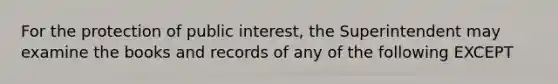 For the protection of public interest, the Superintendent may examine the books and records of any of the following EXCEPT