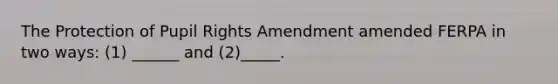 The Protection of Pupil Rights Amendment amended FERPA in two ways: (1) ______ and (2)_____.