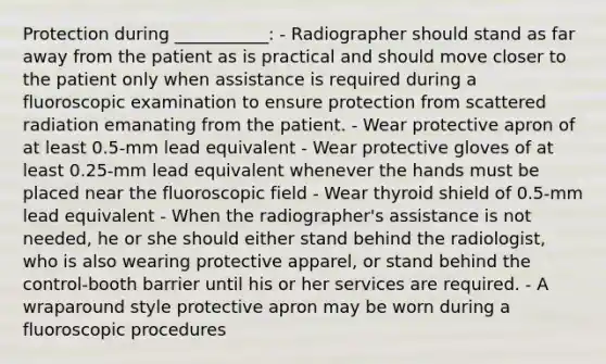 Protection during ___________: - Radiographer should stand as far away from the patient as is practical and should move closer to the patient only when assistance is required during a fluoroscopic examination to ensure protection from scattered radiation emanating from the patient. - Wear protective apron of at least 0.5-mm lead equivalent - Wear protective gloves of at least 0.25-mm lead equivalent whenever the hands must be placed near the fluoroscopic field - Wear thyroid shield of 0.5-mm lead equivalent - When the radiographer's assistance is not needed, he or she should either stand behind the radiologist, who is also wearing protective apparel, or stand behind the control-booth barrier until his or her services are required. - A wraparound style protective apron may be worn during a fluoroscopic procedures