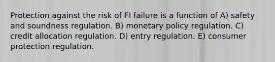 Protection against the risk of FI failure is a function of A) safety and soundness regulation. B) monetary policy regulation. C) credit allocation regulation. D) entry regulation. E) consumer protection regulation.